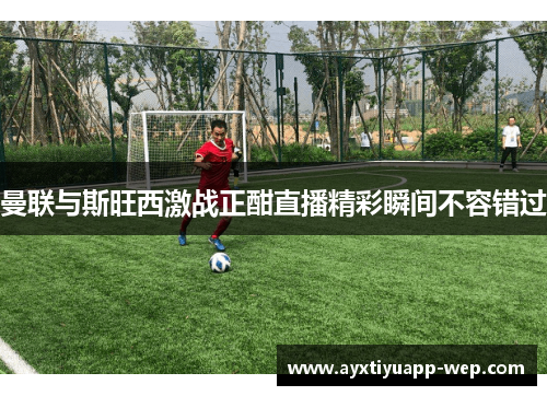 曼联与斯旺西激战正酣直播精彩瞬间不容错过